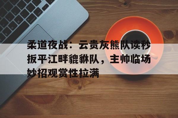 九游体育官方网站包含柔道夜战：云贵灰熊队读秒扳平江畔貔貅队，主帅临场妙招观赏性拉满的词条